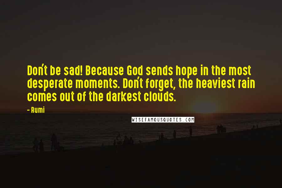 Rumi Quotes: Don't be sad! Because God sends hope in the most desperate moments. Don't forget, the heaviest rain comes out of the darkest clouds.