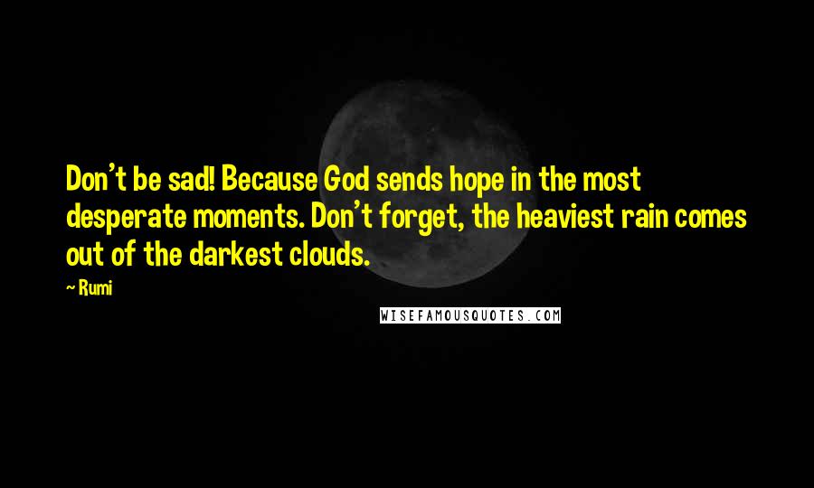 Rumi Quotes: Don't be sad! Because God sends hope in the most desperate moments. Don't forget, the heaviest rain comes out of the darkest clouds.