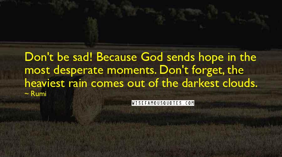 Rumi Quotes: Don't be sad! Because God sends hope in the most desperate moments. Don't forget, the heaviest rain comes out of the darkest clouds.