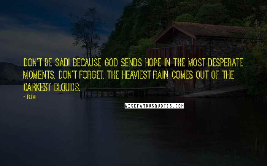 Rumi Quotes: Don't be sad! Because God sends hope in the most desperate moments. Don't forget, the heaviest rain comes out of the darkest clouds.