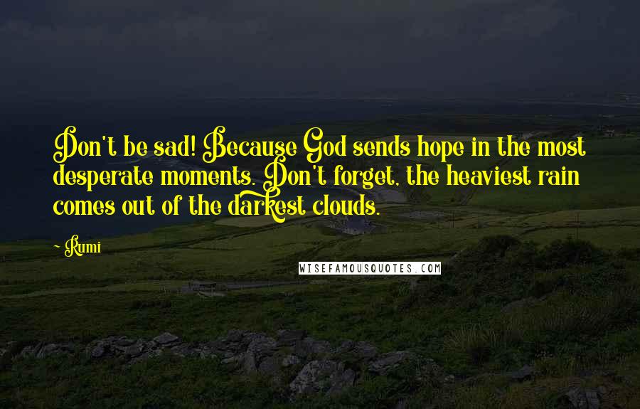 Rumi Quotes: Don't be sad! Because God sends hope in the most desperate moments. Don't forget, the heaviest rain comes out of the darkest clouds.