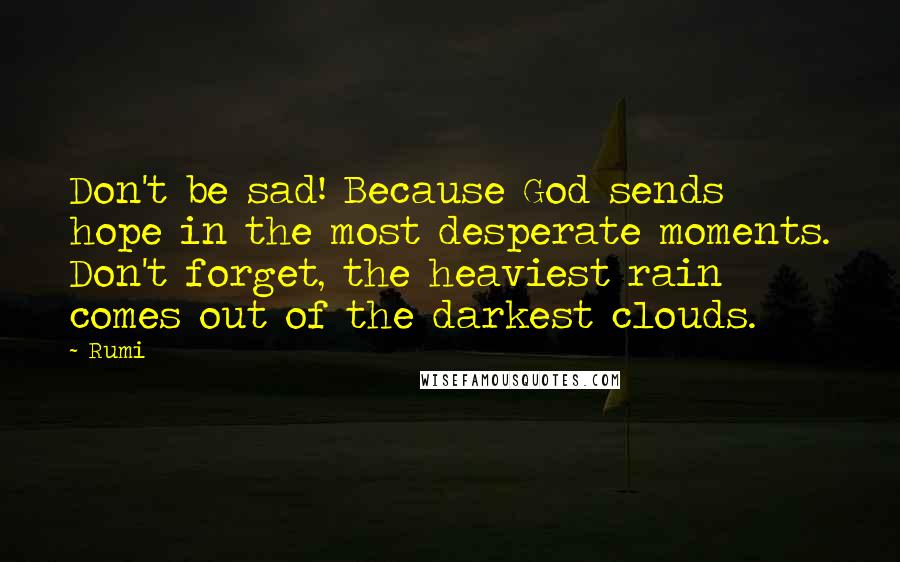 Rumi Quotes: Don't be sad! Because God sends hope in the most desperate moments. Don't forget, the heaviest rain comes out of the darkest clouds.