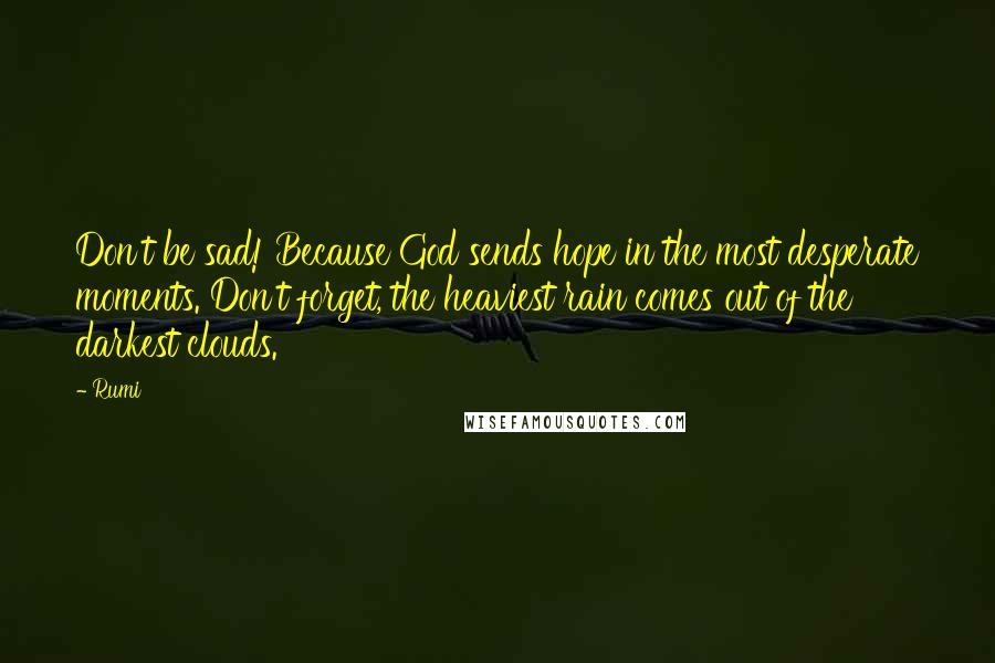 Rumi Quotes: Don't be sad! Because God sends hope in the most desperate moments. Don't forget, the heaviest rain comes out of the darkest clouds.