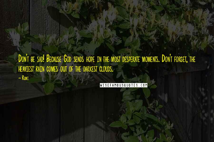 Rumi Quotes: Don't be sad! Because God sends hope in the most desperate moments. Don't forget, the heaviest rain comes out of the darkest clouds.