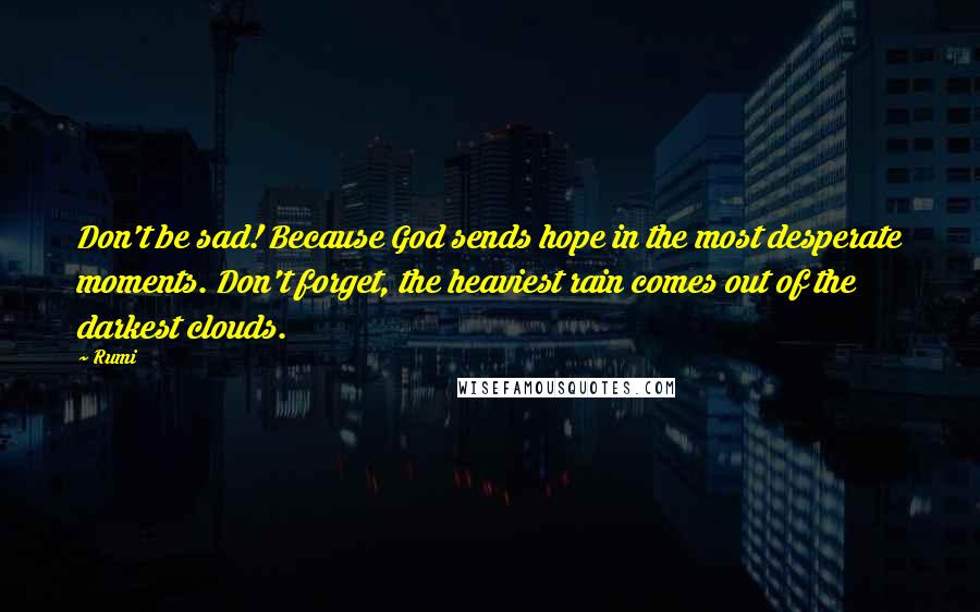 Rumi Quotes: Don't be sad! Because God sends hope in the most desperate moments. Don't forget, the heaviest rain comes out of the darkest clouds.