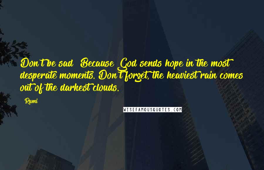 Rumi Quotes: Don't be sad! Because God sends hope in the most desperate moments. Don't forget, the heaviest rain comes out of the darkest clouds.