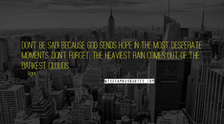 Rumi Quotes: Don't be sad! Because God sends hope in the most desperate moments. Don't forget, the heaviest rain comes out of the darkest clouds.