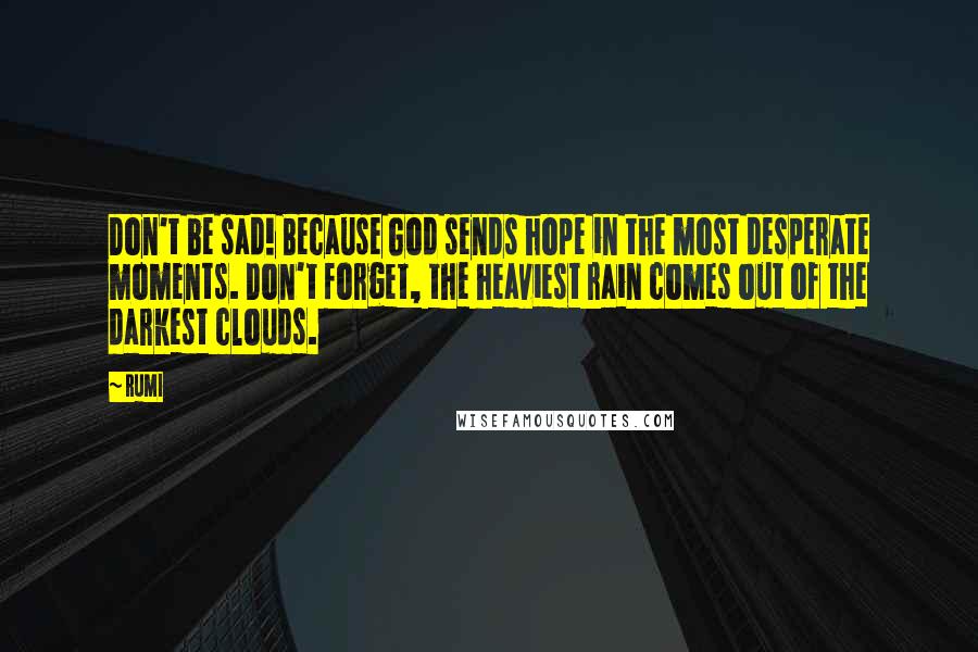 Rumi Quotes: Don't be sad! Because God sends hope in the most desperate moments. Don't forget, the heaviest rain comes out of the darkest clouds.