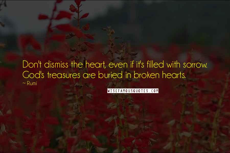 Rumi Quotes: Don't dismiss the heart, even if it's filled with sorrow. God's treasures are buried in broken hearts.