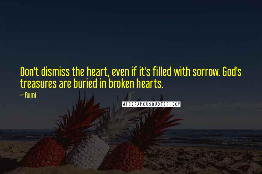 Rumi Quotes: Don't dismiss the heart, even if it's filled with sorrow. God's treasures are buried in broken hearts.