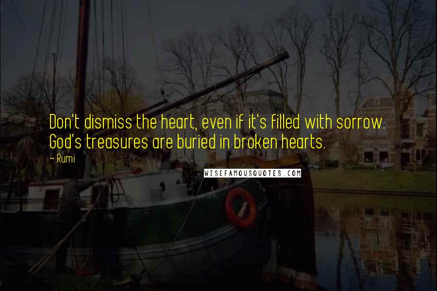 Rumi Quotes: Don't dismiss the heart, even if it's filled with sorrow. God's treasures are buried in broken hearts.