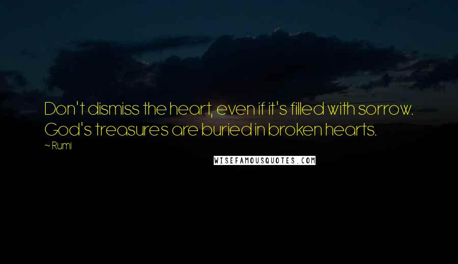 Rumi Quotes: Don't dismiss the heart, even if it's filled with sorrow. God's treasures are buried in broken hearts.