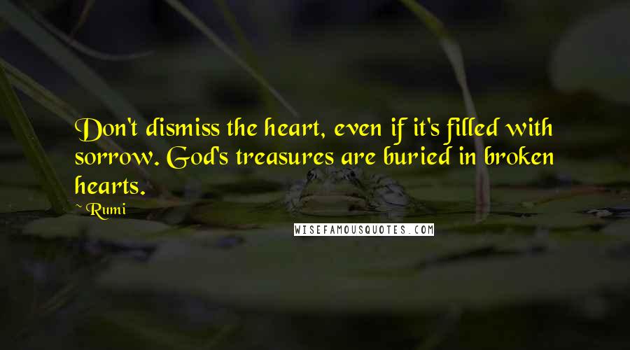 Rumi Quotes: Don't dismiss the heart, even if it's filled with sorrow. God's treasures are buried in broken hearts.