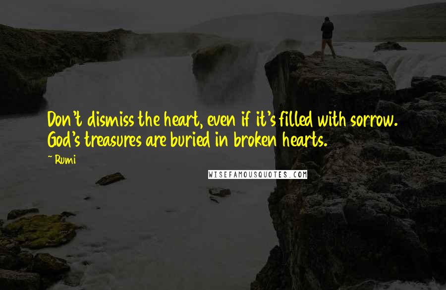 Rumi Quotes: Don't dismiss the heart, even if it's filled with sorrow. God's treasures are buried in broken hearts.