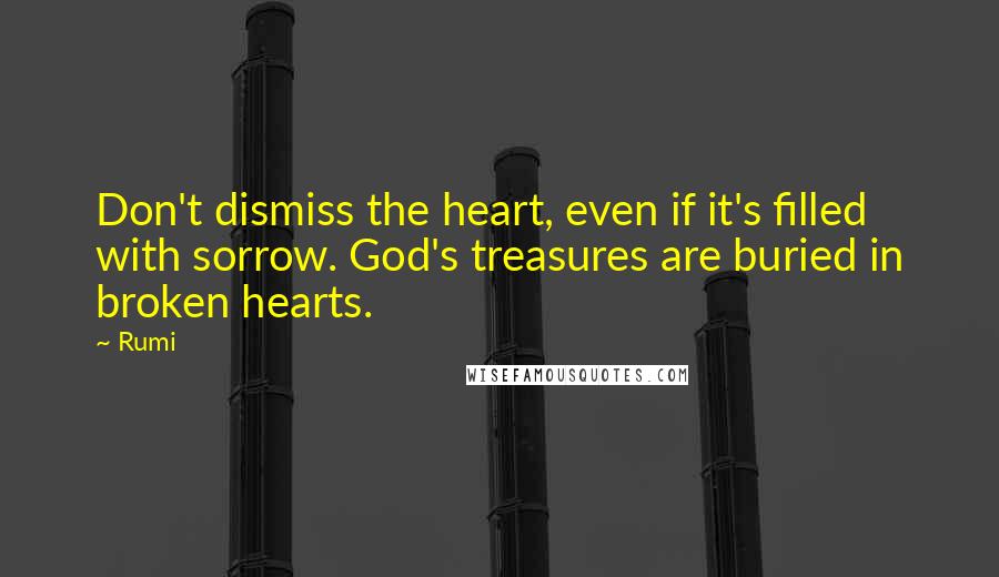 Rumi Quotes: Don't dismiss the heart, even if it's filled with sorrow. God's treasures are buried in broken hearts.