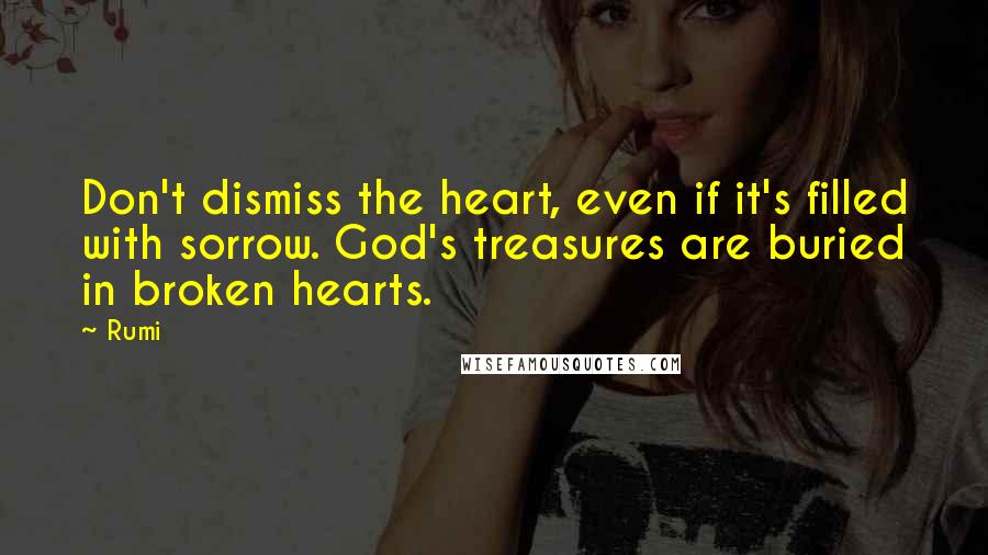 Rumi Quotes: Don't dismiss the heart, even if it's filled with sorrow. God's treasures are buried in broken hearts.