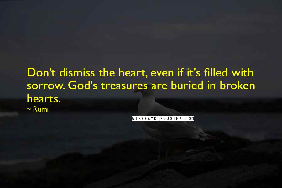 Rumi Quotes: Don't dismiss the heart, even if it's filled with sorrow. God's treasures are buried in broken hearts.