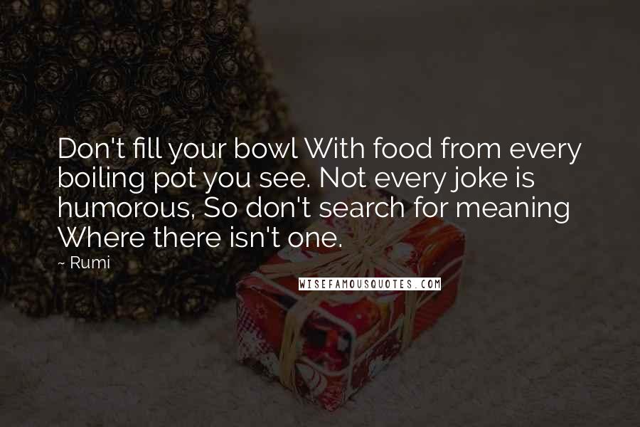 Rumi Quotes: Don't fill your bowl With food from every boiling pot you see. Not every joke is humorous, So don't search for meaning Where there isn't one.