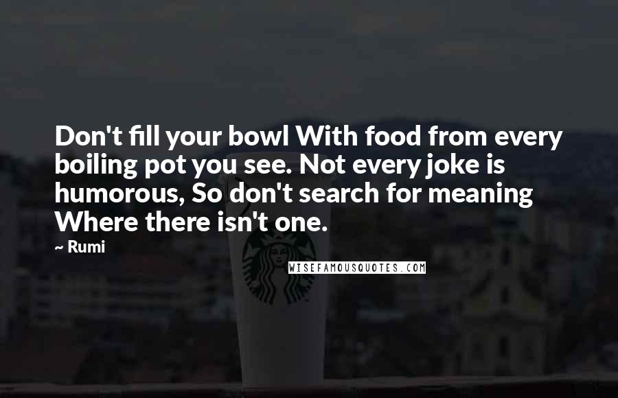 Rumi Quotes: Don't fill your bowl With food from every boiling pot you see. Not every joke is humorous, So don't search for meaning Where there isn't one.