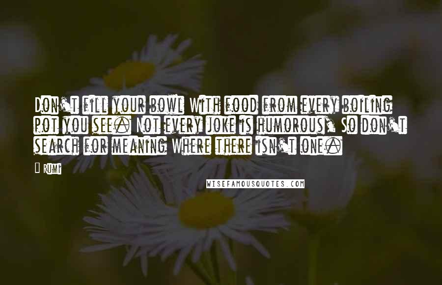 Rumi Quotes: Don't fill your bowl With food from every boiling pot you see. Not every joke is humorous, So don't search for meaning Where there isn't one.