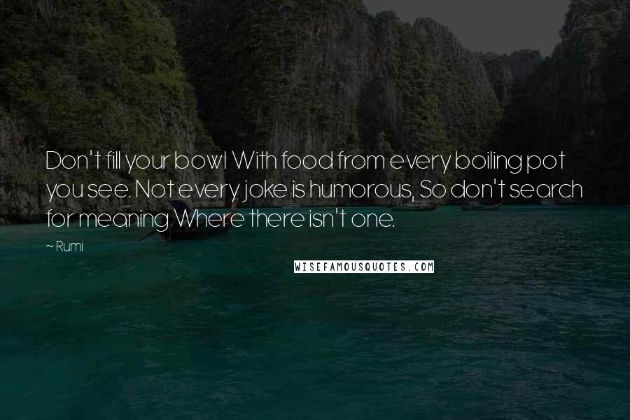 Rumi Quotes: Don't fill your bowl With food from every boiling pot you see. Not every joke is humorous, So don't search for meaning Where there isn't one.
