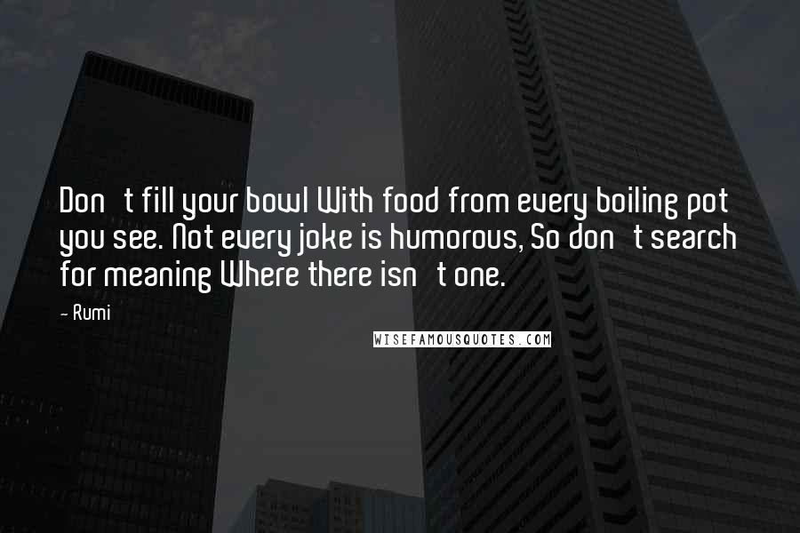 Rumi Quotes: Don't fill your bowl With food from every boiling pot you see. Not every joke is humorous, So don't search for meaning Where there isn't one.