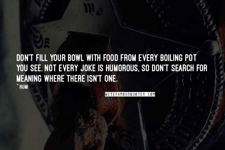 Rumi Quotes: Don't fill your bowl With food from every boiling pot you see. Not every joke is humorous, So don't search for meaning Where there isn't one.