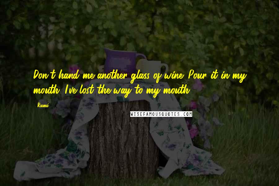 Rumi Quotes: Don't hand me another glass of wine. Pour it in my mouth. I've lost the way to my mouth.