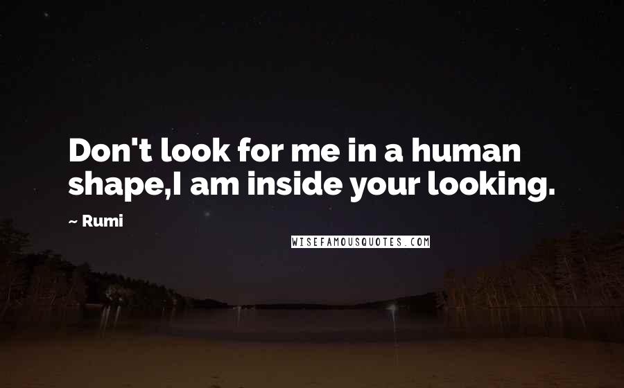 Rumi Quotes: Don't look for me in a human shape,I am inside your looking.