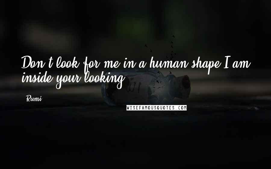 Rumi Quotes: Don't look for me in a human shape,I am inside your looking.