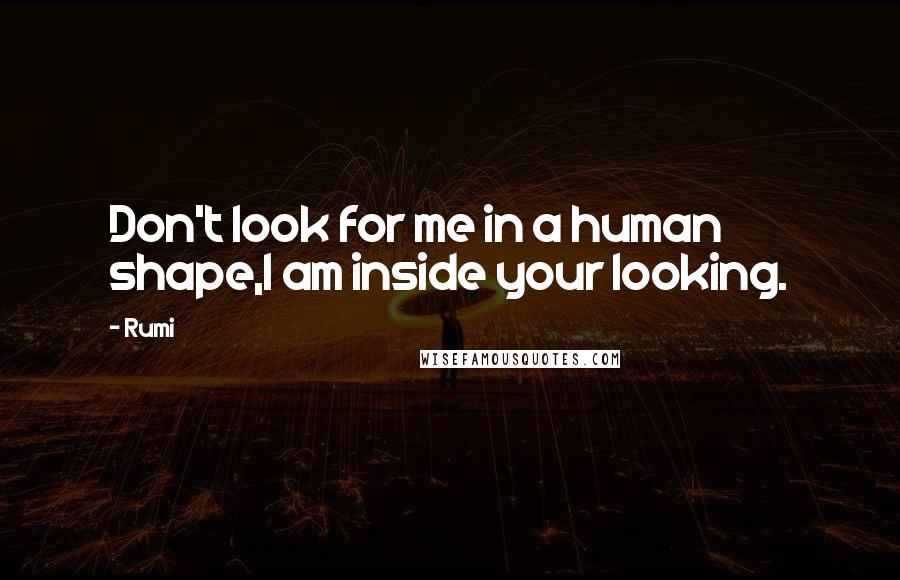 Rumi Quotes: Don't look for me in a human shape,I am inside your looking.