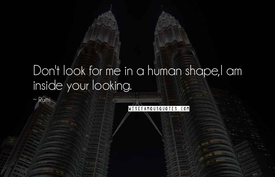 Rumi Quotes: Don't look for me in a human shape,I am inside your looking.