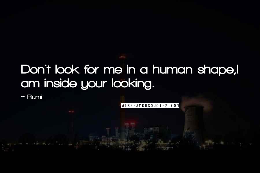 Rumi Quotes: Don't look for me in a human shape,I am inside your looking.