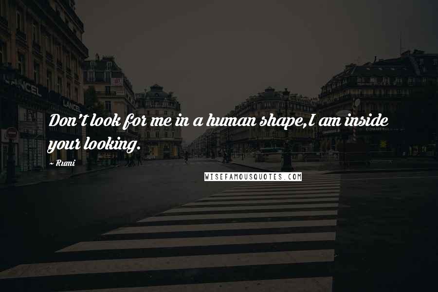 Rumi Quotes: Don't look for me in a human shape,I am inside your looking.