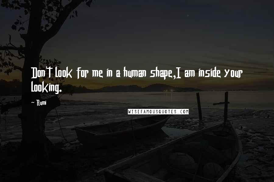 Rumi Quotes: Don't look for me in a human shape,I am inside your looking.