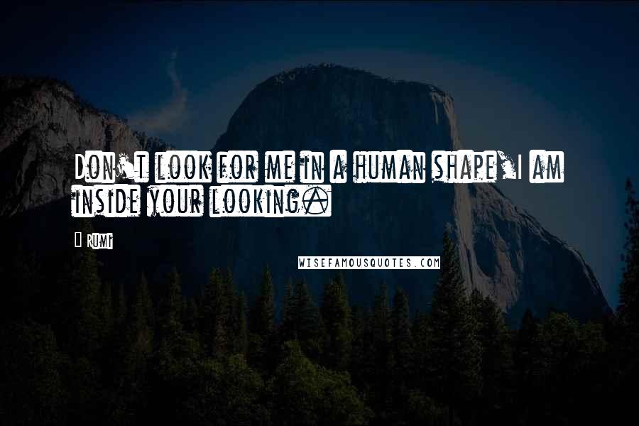 Rumi Quotes: Don't look for me in a human shape,I am inside your looking.