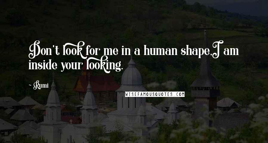 Rumi Quotes: Don't look for me in a human shape,I am inside your looking.