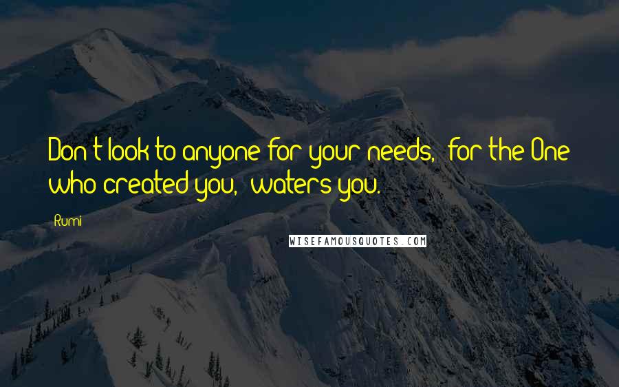 Rumi Quotes: Don't look to anyone for your needs,  for the One who created you,  waters you.