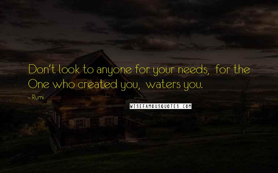 Rumi Quotes: Don't look to anyone for your needs,  for the One who created you,  waters you.