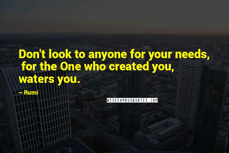 Rumi Quotes: Don't look to anyone for your needs,  for the One who created you,  waters you.