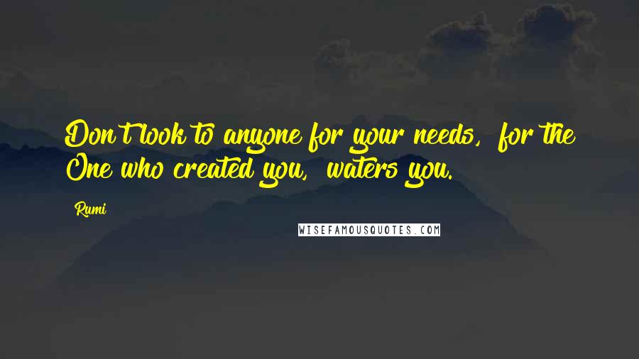 Rumi Quotes: Don't look to anyone for your needs,  for the One who created you,  waters you.
