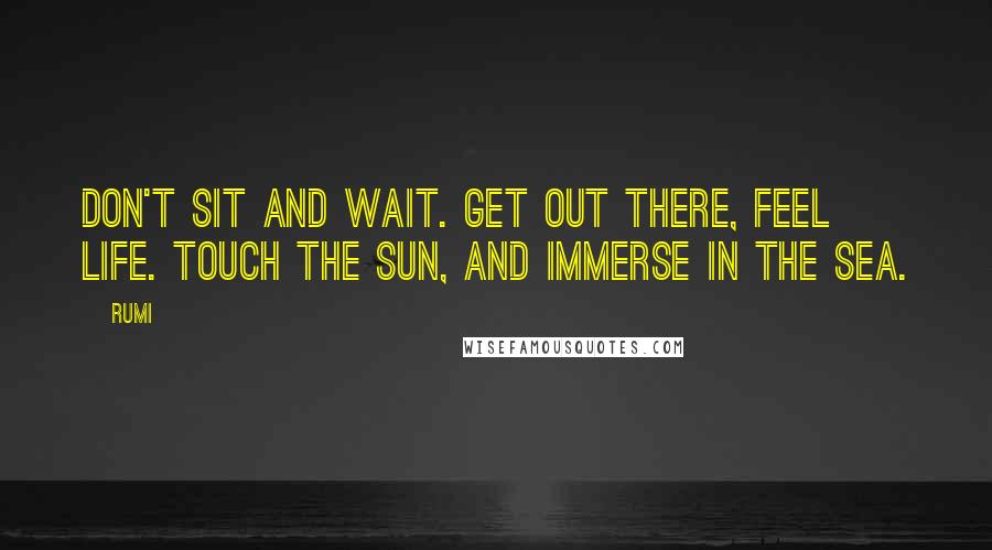 Rumi Quotes: Don't sit and wait. Get out there, feel life. Touch the sun, and immerse in the sea.