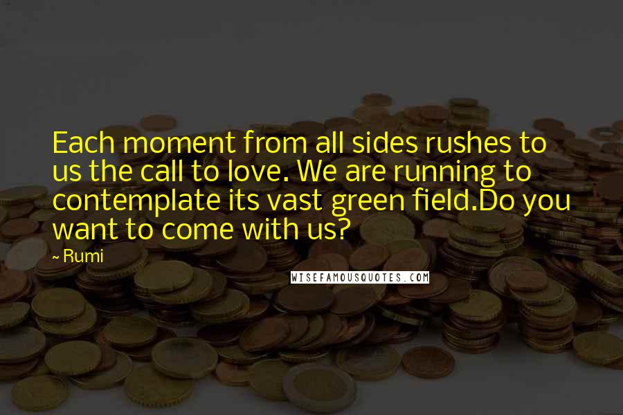 Rumi Quotes: Each moment from all sides rushes to us the call to love. We are running to contemplate its vast green field.Do you want to come with us?