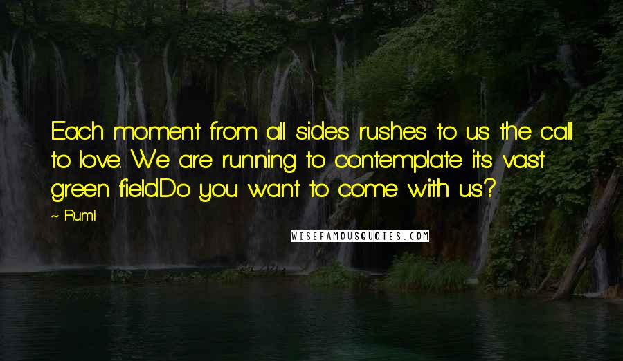 Rumi Quotes: Each moment from all sides rushes to us the call to love. We are running to contemplate its vast green field.Do you want to come with us?