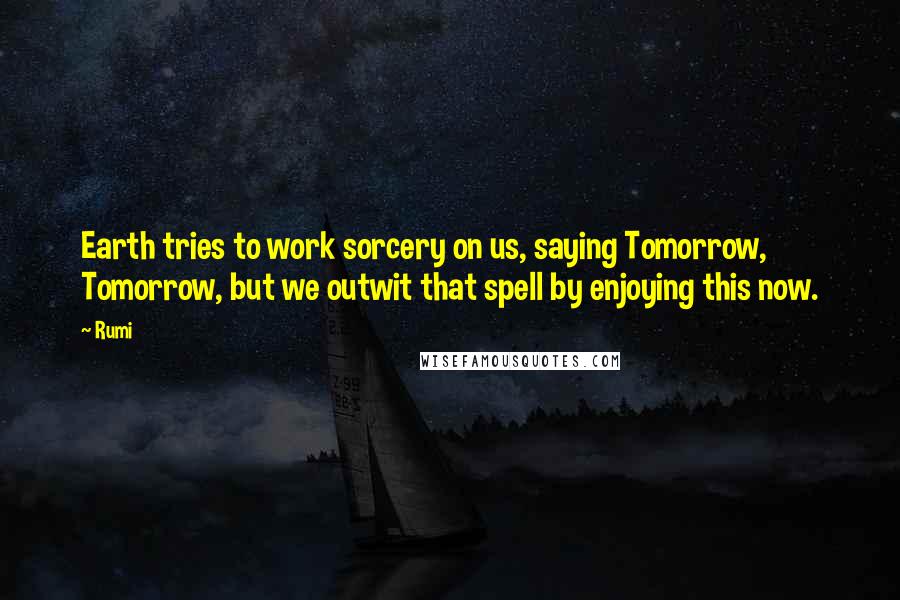Rumi Quotes: Earth tries to work sorcery on us, saying Tomorrow, Tomorrow, but we outwit that spell by enjoying this now.
