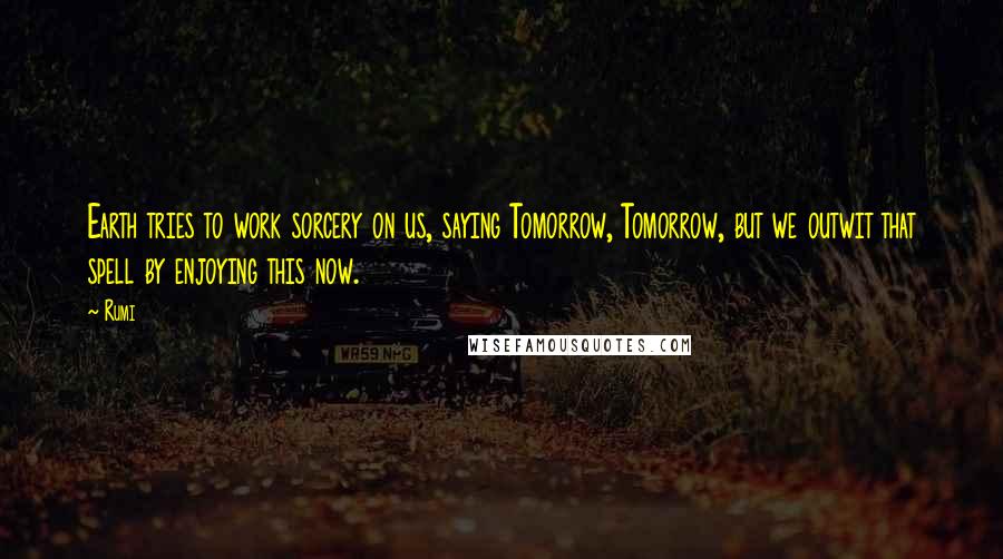 Rumi Quotes: Earth tries to work sorcery on us, saying Tomorrow, Tomorrow, but we outwit that spell by enjoying this now.