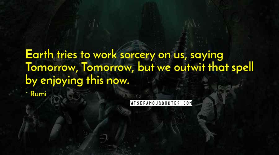 Rumi Quotes: Earth tries to work sorcery on us, saying Tomorrow, Tomorrow, but we outwit that spell by enjoying this now.