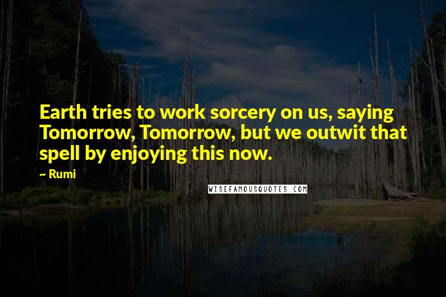 Rumi Quotes: Earth tries to work sorcery on us, saying Tomorrow, Tomorrow, but we outwit that spell by enjoying this now.