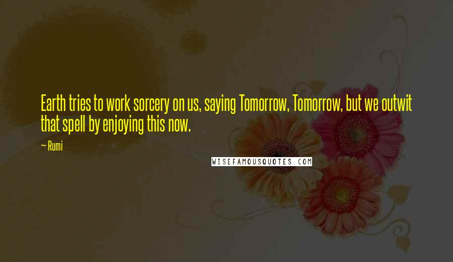 Rumi Quotes: Earth tries to work sorcery on us, saying Tomorrow, Tomorrow, but we outwit that spell by enjoying this now.