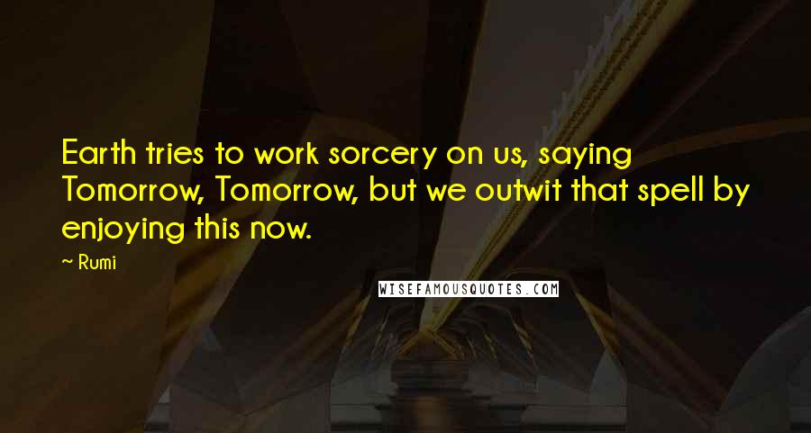 Rumi Quotes: Earth tries to work sorcery on us, saying Tomorrow, Tomorrow, but we outwit that spell by enjoying this now.